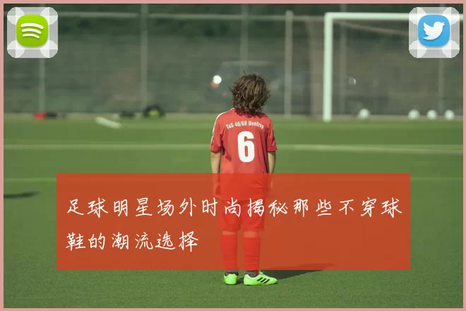 足球明星场外时尚揭秘那些不穿球鞋的潮流选择