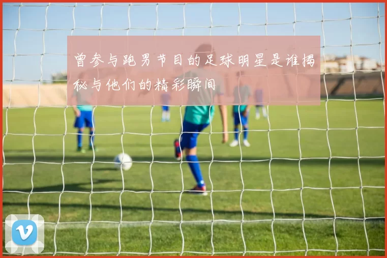 曾参与跑男节目的足球明星是谁揭秘与他们的精彩瞬间
