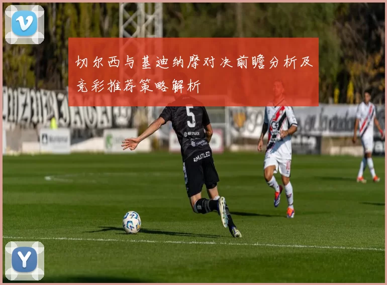 切尔西与基迪纳摩对决前瞻分析及竞彩推荐策略解析