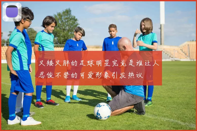 又矮又胖的足球明星究竟是谁让人忍俊不禁的可爱形象引发热议