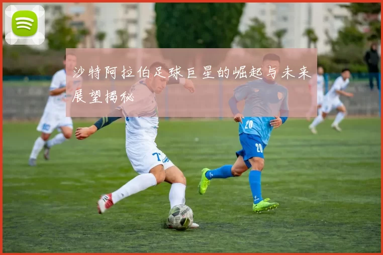 沙特阿拉伯足球巨星的崛起与未来展望揭秘