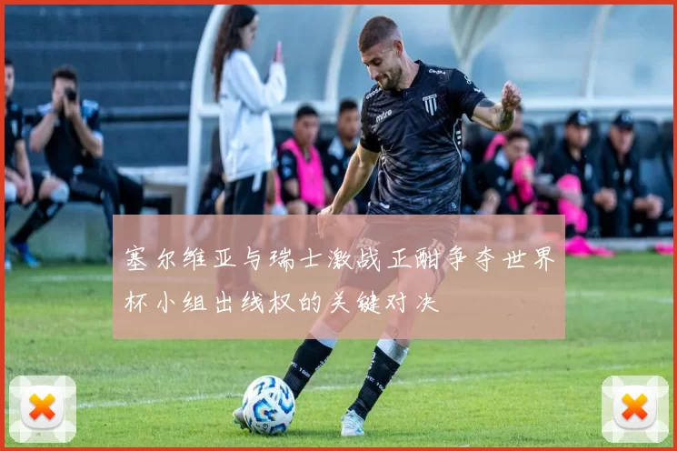 塞尔维亚与瑞士激战正酣争夺世界杯小组出线权的关键对决