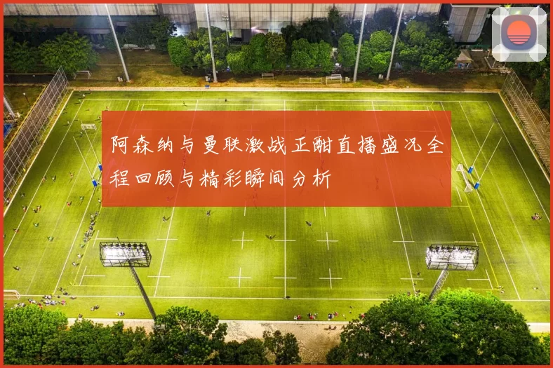 阿森纳与曼联激战正酣直播盛况全程回顾与精彩瞬间分析