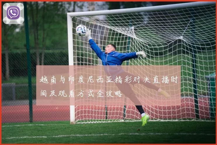 越南与印度尼西亚精彩对决直播时间及观看方式全攻略