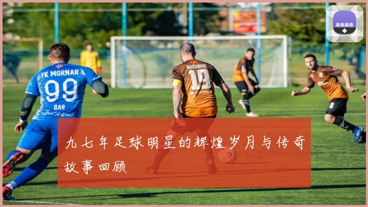 九七年足球明星的辉煌岁月与传奇故事回顾