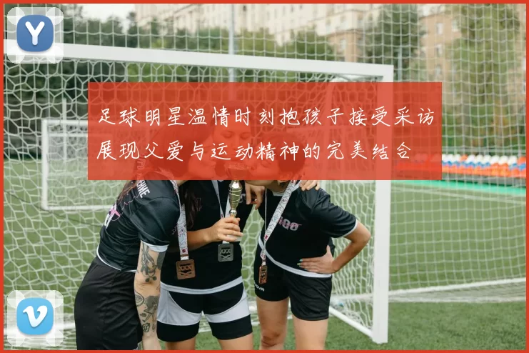 足球明星温情时刻抱孩子接受采访展现父爱与运动精神的完美结合