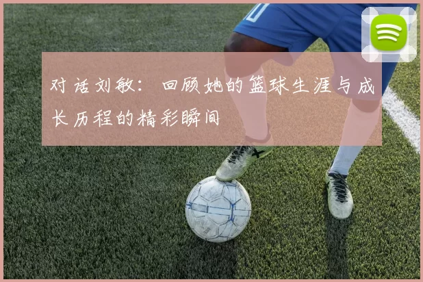对话刘敏：回顾她的篮球生涯与成长历程的精彩瞬间