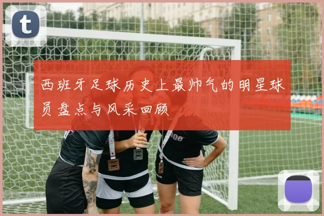 西班牙足球历史上最帅气的明星球员盘点与风采回顾