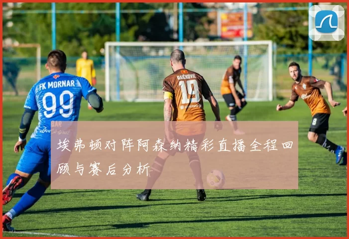 埃弗顿对阵阿森纳精彩直播全程回顾与赛后分析