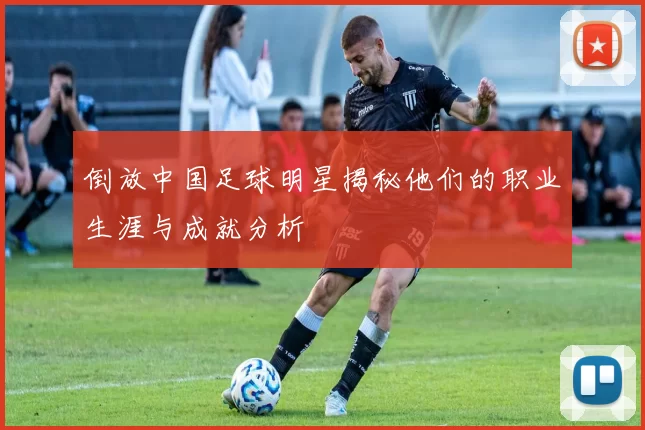 倒放中国足球明星揭秘他们的职业生涯与成就分析