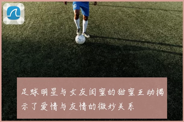 足球明星与女友闺蜜的甜蜜互动揭示了爱情与友情的微妙关系