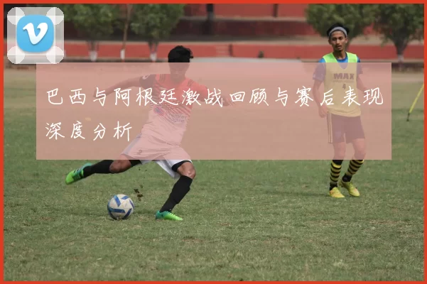 巴西与阿根廷激战回顾与赛后表现深度分析