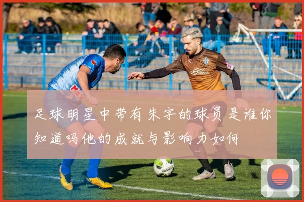 足球明星中带有朱字的球员是谁你知道吗他的成就与影响力如何