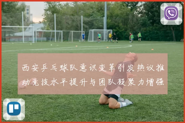 西安乒乓球队意识变革引发热议推动竞技水平提升与团队凝聚力增强