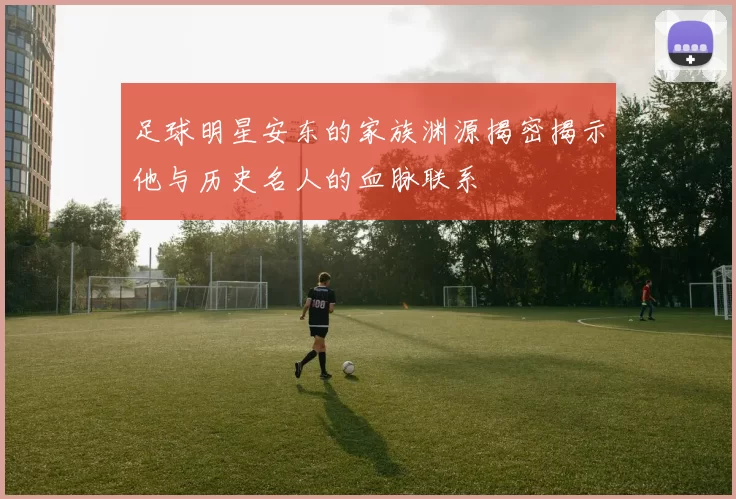 足球明星安东的家族渊源揭密揭示他与历史名人的血脉联系