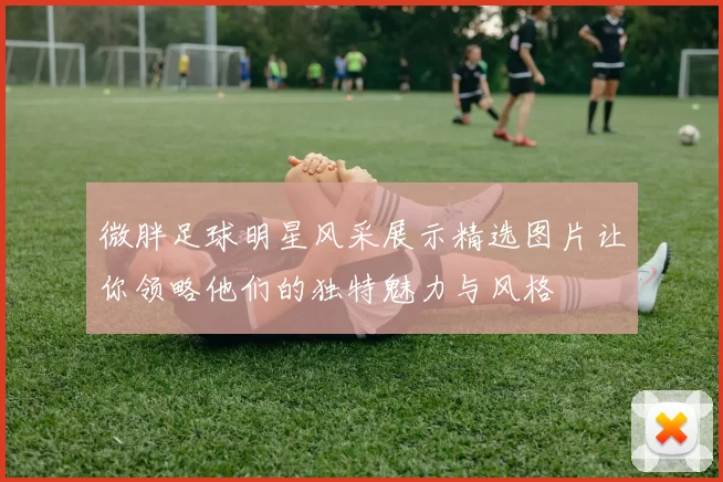 微胖足球明星风采展示精选图片让你领略他们的独特魅力与风格