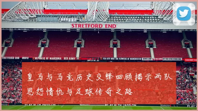 皇马与马竞历史交锋回顾揭示两队恩怨情仇与足球传奇之路