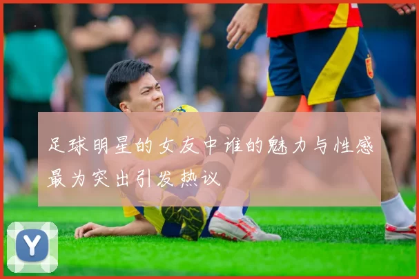 足球明星的女友中谁的魅力与性感最为突出引发热议