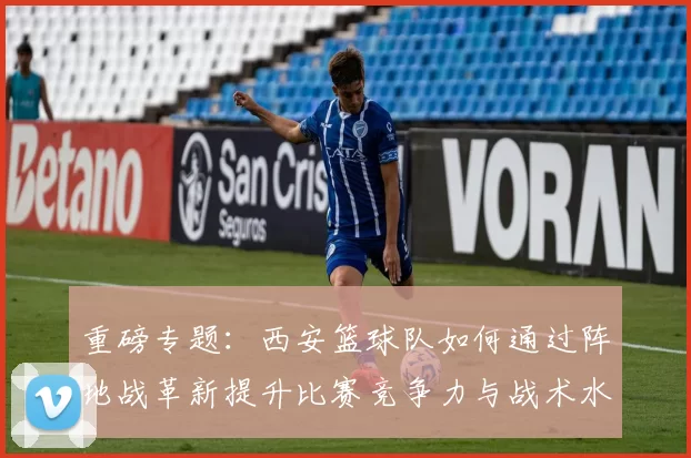 重磅专题：西安篮球队如何通过阵地战革新提升比赛竞争力与战术水平