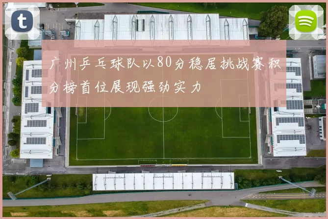 广州乒乓球队以80分稳居挑战赛积分榜首位展现强劲实力