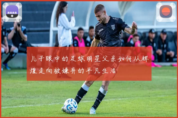 儿子眼中的足球明星父亲如何从辉煌走向被嫌弃的平凡生活