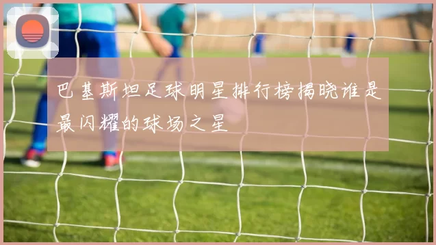 巴基斯坦足球明星排行榜揭晓谁是最闪耀的球场之星