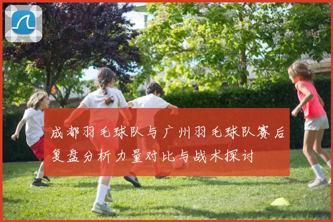 成都羽毛球队与广州羽毛球队赛后复盘分析力量对比与战术探讨