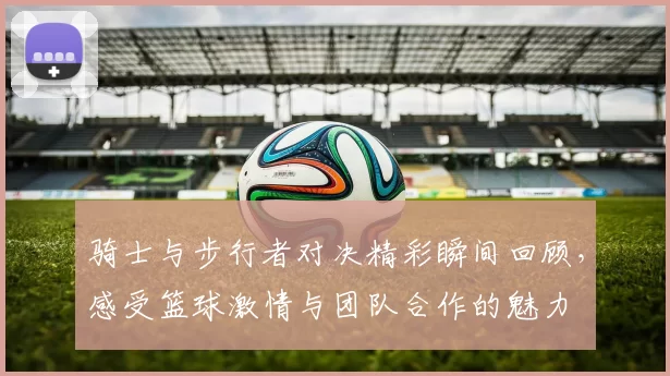 骑士与步行者对决精彩瞬间回顾，感受篮球激情与团队合作的魅力