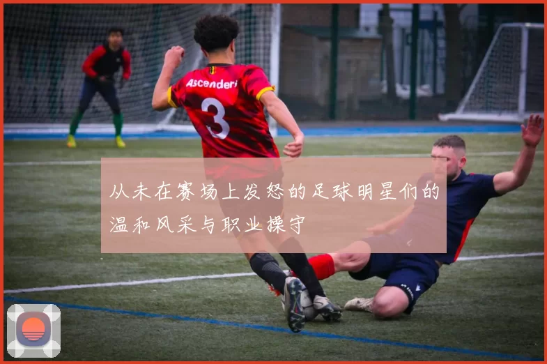 从未在赛场上发怒的足球明星们的温和风采与职业操守
